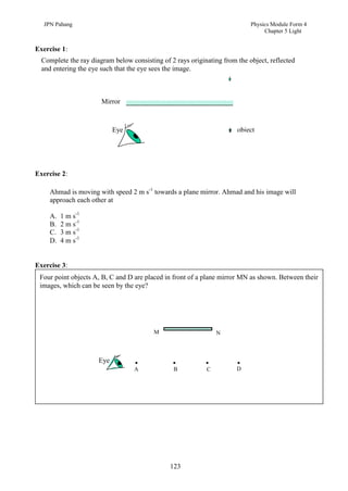 JPN Pahang                                                               Physics Module Form 4
                                                                                 Chapter 5 Light


Exercise 1:
  Complete the ray diagram below consisting of 2 rays originating from the object, reflected
  and entering the eye such that the eye sees the image.



                       Mirror



                            Eye                                        object




Exercise 2:

     Ahmad is moving with speed 2 m s-1 towards a plane mirror. Ahmad and his image will
     approach each other at

     A.   1 m s-1
     B.   2 m s-1
     C.   3 m s-1
     D.   4 m s-1


Exercise 3:
 Four point objects A, B, C and D are placed in front of a plane mirror MN as shown. Between their
 images, which can be seen by the eye?




                                         M                      N



                      Eye
                                  A             B           C          D




                                               123
 