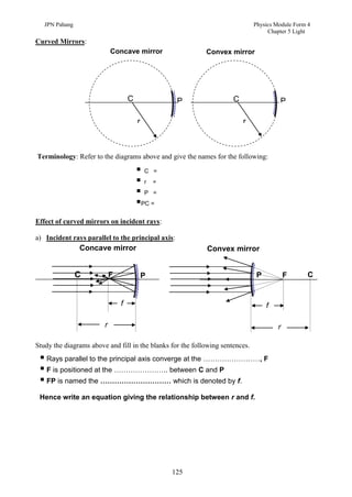 JPN Pahang                                                                  Physics Module Form 4
                                                                                    Chapter 5 Light
Curved Mirrors:
                            Concave mirror                  Convex mirror




                                    C              P                  C                 P

                                        r                                 r



Terminology: Refer to the diagrams above and give the names for the following:

                                        C =
                                        r =
                                        P =
                                        PC =
Effect of curved mirrors on incident rays:

a) Incident rays parallel to the principal axis:
                Concave mirror                              Convex mirror


                C           F               P                                   P           F      C


                                f                                                   f

                        r                                                               r

Study the diagrams above and fill in the blanks for the following sentences.
  Rays parallel to the principal axis converge at the ……………………, F
  F is positioned at the ………………….. between C and P
  FP is named the ………………………… which is denoted by f.
 Hence write an equation giving the relationship between r and f.




                                                125
 