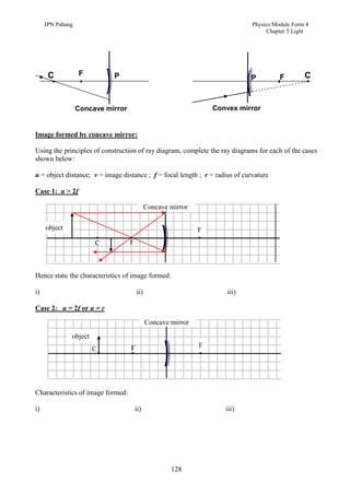 JPN Pahang                                                               Physics Module Form 4
                                                                                   Chapter 5 Light




      C           F         P                                                                    C
                                                                             P          F



                  Concave mirror                                  Convex mirror


Image formed by concave mirror:

Using the principles of construction of ray diagram, complete the ray diagrams for each of the cases
shown below:

u = object distance; v = image distance ; f = focal length ; r = radius of curvature

Case 1: u > 2f

                                             Concave mirror

     object                                                   F
                       C           F



Hence state the characteristics of image formed:

i)                                     ii)                            iii)

Case 2: u = 2f or u = r

                                             Concave mirror
              object
                                   F                          F
                       C




Characteristics of image formed:

i)                                     ii)                           iii)




                                                     128
 
