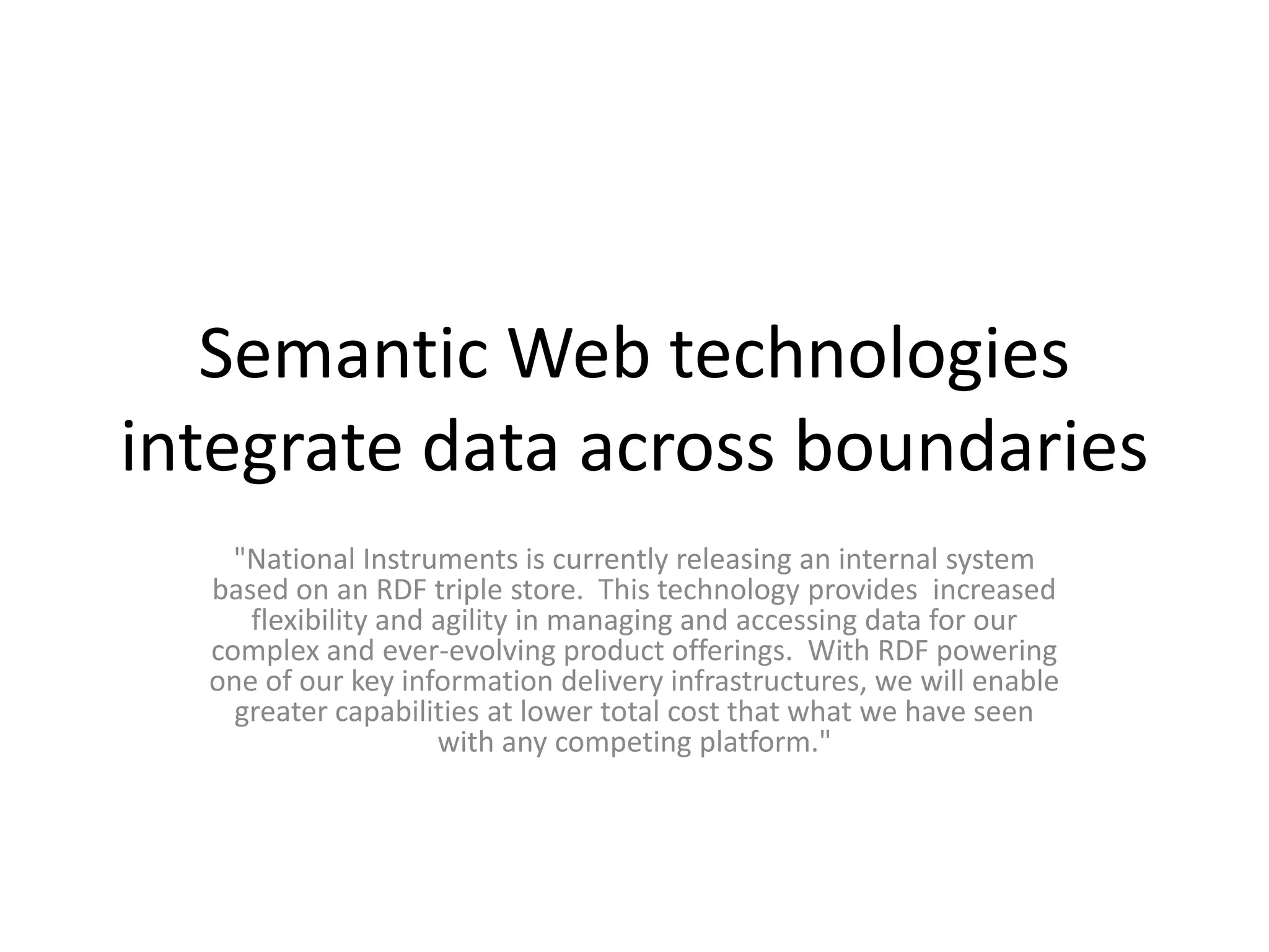 Semantic Web technologies integrate data across boundaries"National Instruments is currently releasing an internal system based on an RDF triple store.  This technology provides  increased flexibility and agility in managing and accessing data for our complex and ever-evolving product offerings.  With RDF powering one of our key information delivery infrastructures, we will enable greater capabilities at lower total cost that what we have seen with any competing platform." 