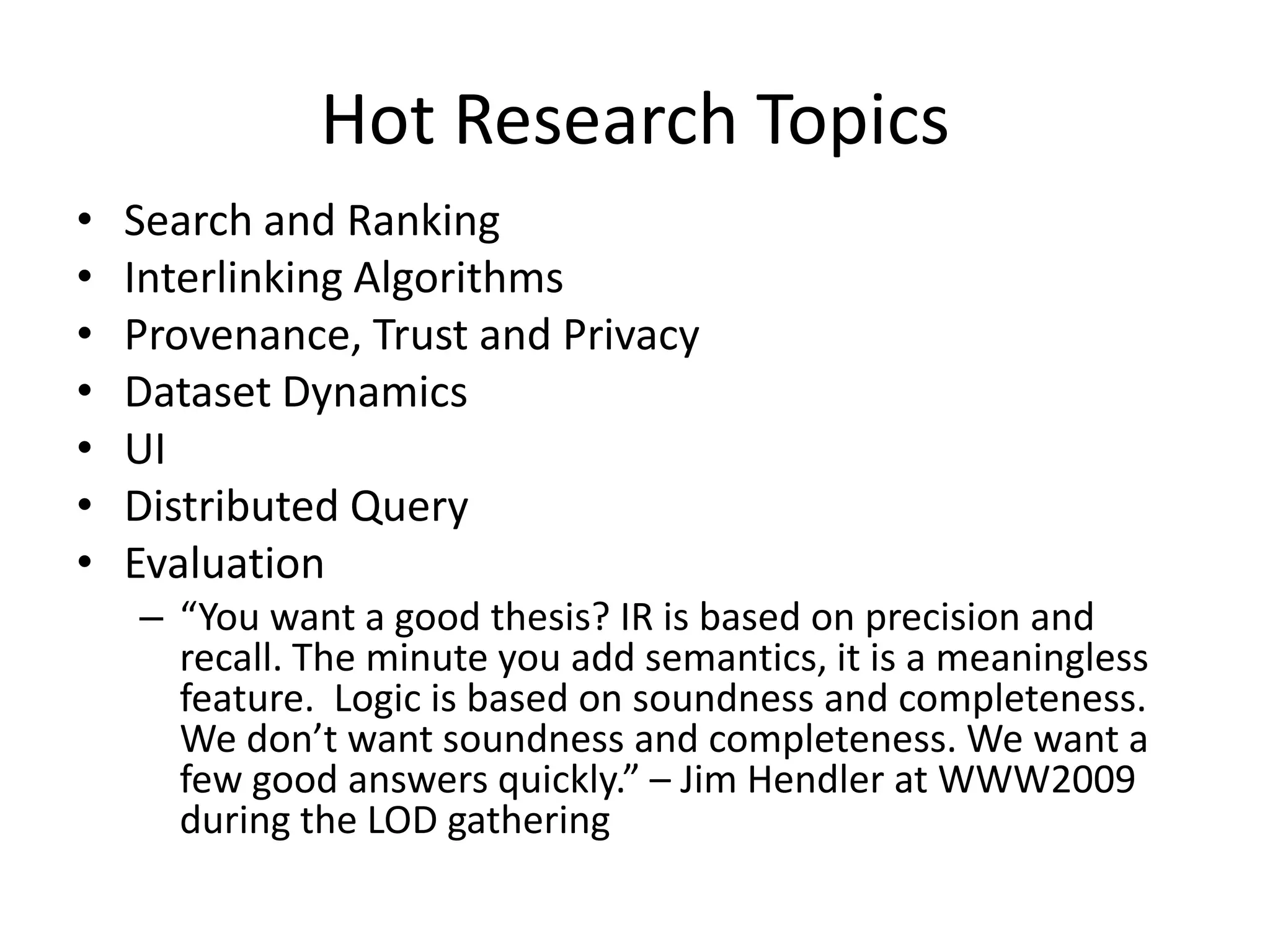 Hot Research TopicsSearch and RankingInterlinking AlgorithmsProvenance, Trust and PrivacyDataset DynamicsUIDistributed QueryEvaluation“You want a good thesis? IR is based on precision and recall. The minute you add semantics, it is a meaningless feature.  Logic is based on soundness and completeness. We don’t want soundness and completeness. We want a few good answers quickly.” – Jim Hendler at WWW2009 during the LOD gathering