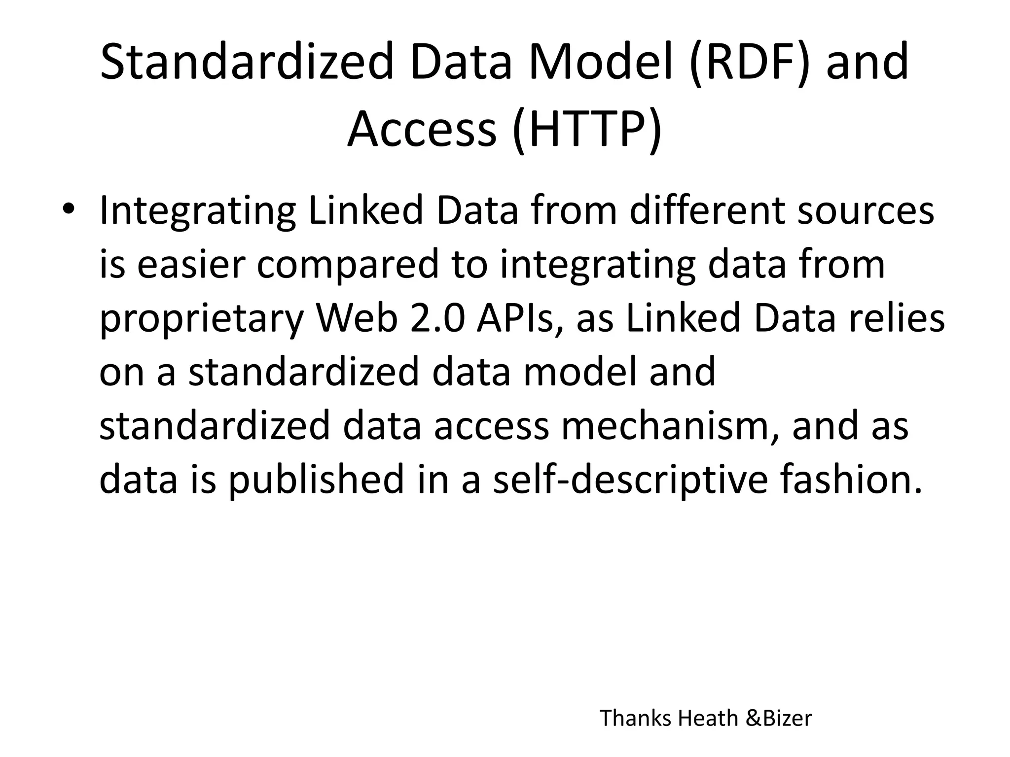 Standardized Data Model (RDF) and Access (HTTP)Integrating Linked Data from different sources is easier compared to integrating data from proprietary Web 2.0 APIs, as Linked Data relies on a standardized data model and standardized data access mechanism, and as data is published in a self-descriptive fashion.Thanks Heath & Bizer