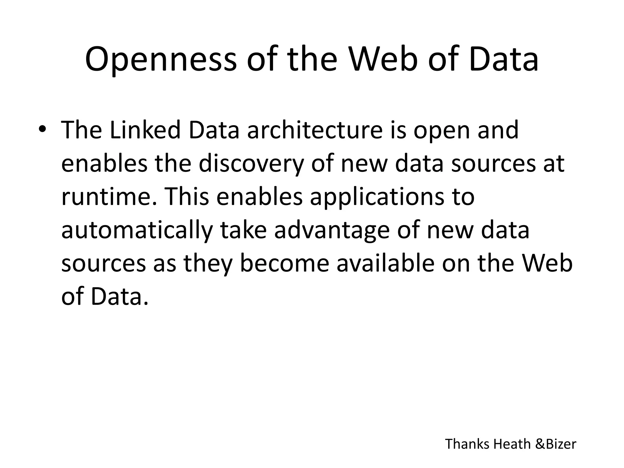 Openness of the Web of DataThe Linked Data architecture is open and enables the discovery of new data sources at runtime. This enables applications to automatically take advantage of new data sources as they become available on the Web of Data.Thanks Heath & Bizer