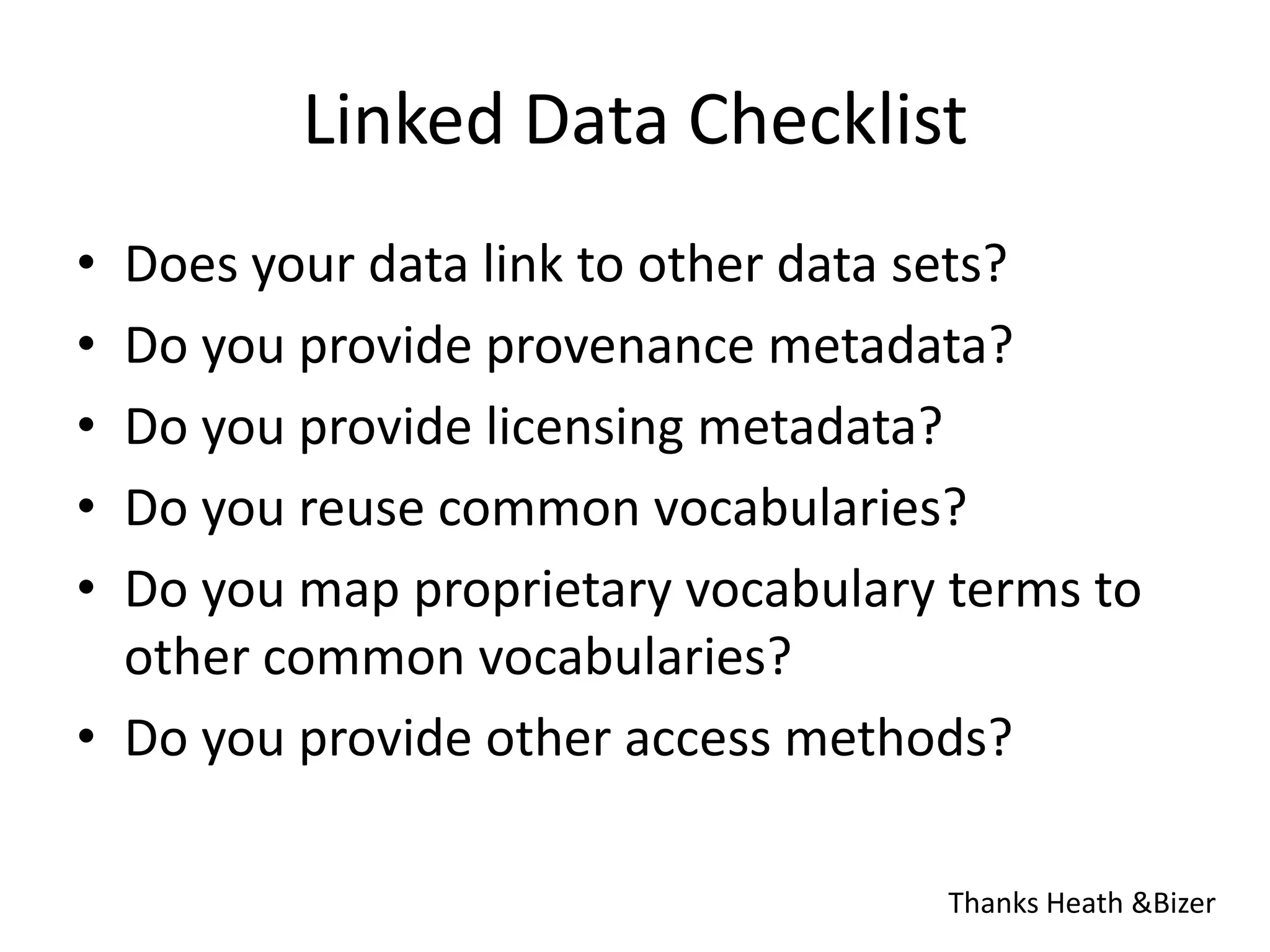 Linked Data ChecklistDoes your data link to other data sets?Do you provide provenance metadata?Do you provide licensing metadata?Do you reuse common vocabularies?Do you map proprietary vocabulary terms to other common vocabularies?Do you provide other access methods?Thanks Heath & Bizer