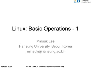 Linux: Basic Operations - 1

                        Minsuk Lee
               Hansung University, Seoul, Korea
                   minsuk@hansung.ac.kr



NEAOSS MC2.0       CC-BY 2.0 KR, © Korea OSS Promotion Forum, NIPA
 