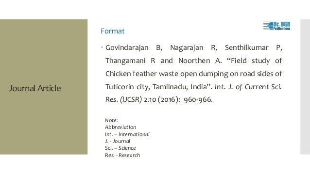 Journal Article
Format
 Govindarajan B, Nagarajan R, Senthilkumar P,
Thangamani R and Noorthen A. “Field study of
Chicken feather waste open dumping on road sides of
Tuticorin city, Tamilnadu, India”. Int. J. of Current Sci.
Res. (IJCSR) 2.10 (2016): 960-966.
Note:
Abbreviation
Int. – International
J. - Journal
Sci. – Science
Res. - Research
 