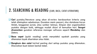 2. SEARCHING & READING (CARI, BACA, CATAT LITERATURE)
 Cari pustaka/literature yang akan di-review berdasarkan kriteria yang
telah ditetapkan sebelumnya. Gunakan mesin pencari, situs database karya
ilmiah, langganan jurnal, atau sumber lainnya. Simpan dan organisasikan
pustaka dengan baik, sehingga mudah dicari di kemudian hari. Sangat
disarankan gunakan reference manager software seperti Mendeley dan
Zotero.
 Baca cepat (quick reading) untuk menyeleksi apakah pustaka yang
ditemukan layak disertakan atau tidak.
 Rangkum dan catat hal-hal penting dari setiap pustaka yang ditemukan.
Disarankan buat dalam bentuk tabel.
 