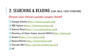 2. SEARCHING & READING (CARI, BACA, CATAT LITERATURE)
 Google Scholar (http://scholar.google.com)
 IEEE Xplorer (https://ieeexplore.ieee.org)
 Science Direct (http://www.sciencedirect.com)
 Directory of Open Access Journal (DOAJ) (http://doaj.org)
 Scopus (https://www.scopus.com)
 ResearchGate (http://researchgate.net)
 Garuda Dikti (http://garuda.ristekbrin.go.id/)
 dll
Dimana saya mencari pustaka (paper) ilmiah?
 