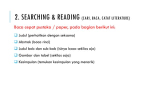 2. SEARCHING & READING (CARI, BACA, CATAT LITERATURE)
 Judul (perhatikan dengan seksama)
 Abstrak (baca rinci)
 Judul bab dan sub-bab (isinya baca sekilas aja)
 Gambar dan tabel (sekilas saja)
 Kesimpulan (temukan kesimpulan yang menarik)
Baca cepat pustaka / paper, pada bagian berikut ini:
 