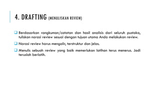 4. DRAFTING (MENULISKAN REVIEW)
 Berdasarkan rangkuman/catatan dan hasil analisis dari seluruh pustaka,
tuliskan narasi review sesuai dengan tujuan utama Anda melakukan review.
 Narasi review harus mengalir, terstruktur dan jelas.
 Menulis sebuah review yang baik memerlukan latihan terus menerus. Jadi
teruslah berlatih.
 