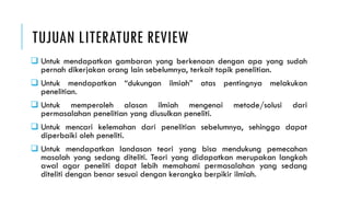 TUJUAN LITERATURE REVIEW
 Untuk mendapatkan gambaran yang berkenaan dengan apa yang sudah
pernah dikerjakan orang lain sebelumnya, terkait topik penelitian.
 Untuk mendapatkan “dukungan ilmiah” atas pentingnya melakukan
penelitian.
 Untuk memperoleh alasan ilmiah mengenai metode/solusi dari
permasalahan penelitian yang diusulkan peneliti.
 Untuk mencari kelemahan dari penelitian sebelumnya, sehingga dapat
diperbaiki oleh peneliti.
 Untuk mendapatkan landasan teori yang bisa mendukung pemecahan
masalah yang sedang diteliti. Teori yang didapatkan merupakan langkah
awal agar peneliti dapat lebih memahami permasalahan yang sedang
diteliti dengan benar sesuai dengan kerangka berpikir ilmiah.
 