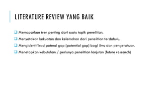 LITERATURE REVIEW YANG BAIK
 Memaparkan tren penting dari suatu topik penelitian.
 Menyatakan kekuatan dan kelemahan dari penelitian terdahulu.
 Mengidentifikasi potensi gap (potential gap) bagi ilmu dan pengetahuan.
 Menetapkan kebutuhan / perlunya penelitian lanjutan (future research)
 