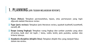 1. PLANNING (APA TUJUAN MELAKUKAN REVIEW?)
 Focus (fokus): Tetapkan permasalahan, tujuan, atau pertanyaan yang ingin
dijawab melalui literature review
 Type (jenis review): Tetapkan jenis literature review, apakah kualitatif, kuantitatif,
naratif, dll.
 Scope (ruang lingkup): Tetapkan ruang lingkup dan sumber pustaka yang akan
di-review, baik dari sisi topik / tema, waktu terbit, jenis pustaka, sumber dan
kriteria lainnya.
 Academic discipline (disiplin ilmu): Tetapkan disiplin ilmu yang menjadi fokus
dalam me-review.
 