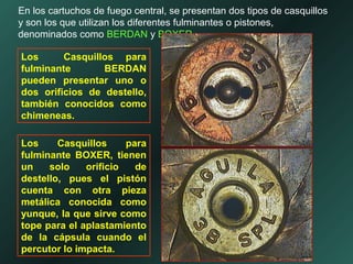 En los cartuchos de fuego central, se presentan dos tipos de casquillos
y son los que utilizan los diferentes fulminantes o pistones,
denominados como BERDAN y BOXER.
Los Casquillos para
fulminante BERDAN
pueden presentar uno o
dos orificios de destello,
también conocidos como
chimeneas.
Los Casquillos para
fulminante BOXER, tienen
un solo orificio de
destello, pues el pistón
cuenta con otra pieza
metálica conocida como
yunque, la que sirve como
tope para el aplastamiento
de la cápsula cuando el
percutor lo impacta.
 