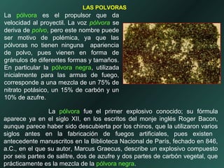 La pólvora es el propulsor que da
velocidad al proyectil. La voz pólvora se
deriva de polvo, pero este nombre puede
ser motivo de polémica, ya que las
pólvoras no tienen ninguna apariencia
de polvo, pues vienen en forma de
gránulos de diferentes formas y tamaños.
En particular la pólvora negra, utilizada
inicialmente para las armas de fuego,
corresponde a una mezcla de un 75% de
nitrato potásico, un 15% de carbón y un
10% de azufre.
La pólvora fue el primer explosivo conocido; su fórmula
aparece ya en el siglo XII, en los escritos del monje inglés Roger Bacon,
aunque parece haber sido descubierta por los chinos, que la utilizaron varios
siglos antes en la fabricación de fuegos artificiales, pues existen
antecedente manuscritos en la Biblioteca Nacional de París, fechado en 846,
a.C., en el que su autor, Marcus Graecus, describe un explosivo compuesto
por seis partes de salitre, dos de azufre y dos partes de carbón vegetal, que
prácticamente es la mezcla de la pólvora negra.
LAS POLVORAS
 