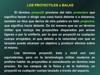 El término proyectil proviene del latín proiectare que
significa lanzar o dirigir una cosa hacia delante o a distancia,
también se dice que deriva de otra palabra en latín projectus,
que significa hacia delante. De tal manera que es un término
militar que incluye los proyectiles disparados por armas
ligeras o por la artillería, por lo que un proyectil es cualquier
cuerpo arrojadizo, el que debido a la velocidad con que es
lanzado puede alcanzar un objetivo y producir efectos sobre
el mismo.
Los términos proyectil, bala y misil son casi
equivalentes, pero en la terminología militar moderna se
prefiere hablar de proyectiles al considerarlo un término más
preciso. En los campos de la física y de la balística, un
proyectil es cualquier cuerpo lanzado a través del espacio.
LOS PROYECTILES o BALAS
 