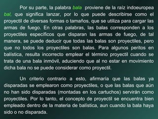 Por su parte, la palabra bala proviene de la raíz indoeuropea
bal, que significa lanzar, por lo que puede describirse como el
proyectil de diversas formas o tamaños, que se utiliza para cargar las
armas de fuego. En otras palabras, las balas corresponden a los
proyectiles específicos que disparan las armas de fuego, de tal
manera, se puede deducir que todas las balas son proyectiles, pero
que no todos los proyectiles son balas. Para algunos peritos en
balística, resulta incorrecto emplear el término proyectil cuando se
trata de una bala inmóvil, aduciendo que al no estar en movimiento
dicha bala no se puede considerar como proyectil.
Un criterio contrario a esto, afirmaría que las balas ya
disparadas se emplearon como proyectiles, o que las balas que aún
no han sido disparadas (montadas en los cartuchos) servirán como
proyectiles. Por lo tanto, el concepto de proyectil se encuentra bien
empleado dentro de la materia de balística, aun cuando la bala haya
sido o no disparada.
 