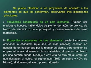 Se puede clasificar a los proyectiles de acuerdo a los
elementos de que los conforman, observando tres distinciones
principales.
a) Proyectiles constituidos de un solo elemento. Pueden ser
macizos o huecos, habiéndolos de plomo, de latón, de bronce, de
hierro, de aluminio o de cuproniquel, y ocasionalmente de otros
materiales.
b) Proyectiles compuestos de dos elementos; suele llamárseles
ordinarios o blindados (que son los más usados), constan en
general de un núcleo que por lo regular es plomo, pero también se
emplea el acero, aluminio u otros materiales, el que es recubierto
por una camisa, funda, blindaje o envuelta de otro metal, entre los
que destacan el cobre, el cuproniquel (60% de cobre y 40% de
Níquel), el aluminio, el acero puro o latonado.
 