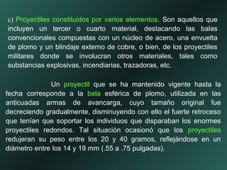 c) Proyectiles constituidos por varios elementos. Son aquellos que
incluyen un tercer o cuarto material, destacando las balas
convencionales compuestas con un núcleo de acero, una envuelta
de plomo y un blindaje externo de cobre, o bien, de los proyectiles
militares donde se involucran otros materiales, tales como
substancias explosivas, incendiarias, trazadoras, etc.
Un proyectil que se ha mantenido vigente hasta la
fecha corresponde a la bala esférica de plomo, utilizada en las
anticuadas armas de avancarga, cuyo tamaño original fue
decreciendo gradualmente, disminuyendo con ello el fuerte retroceso
que tenían que soportar los individuos que disparaban los enormes
proyectiles redondos. Tal situación ocasionó que los proyectiles
redujeran su peso entre los 20 y 40 gramos, reflejándose en un
diámetro entre los 14 y 19 mm (.55 a .75 pulgadas).
 