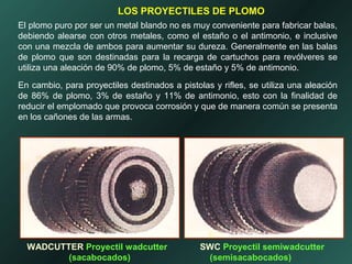 El plomo puro por ser un metal blando no es muy conveniente para fabricar balas,
debiendo alearse con otros metales, como el estaño o el antimonio, e inclusive
con una mezcla de ambos para aumentar su dureza. Generalmente en las balas
de plomo que son destinadas para la recarga de cartuchos para revólveres se
utiliza una aleación de 90% de plomo, 5% de estaño y 5% de antimonio.
En cambio, para proyectiles destinados a pistolas y rifles, se utiliza una aleación
de 86% de plomo, 3% de estaño y 11% de antimonio, esto con la finalidad de
reducir el emplomado que provoca corrosión y que de manera común se presenta
en los cañones de las armas.
LOS PROYECTILES DE PLOMO
WADCUTTER Proyectil wadcutter
(sacabocados)
SWC Proyectil semiwadcutter
(semisacabocados)
 