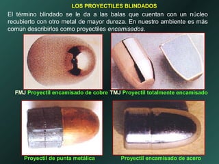 El término blindado se le da a las balas que cuentan con un núcleo
recubierto con otro metal de mayor dureza. En nuestro ambiente es más
común describirlos como proyectiles encamisados.
LOS PROYECTILES BLINDADOS
FMJ Proyectil encamisado de cobre TMJ Proyectil totalmente encamisado
Proyectil de punta metálica Proyectil encamisado de acero
 