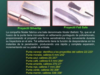 La compañía Nosler fabrica una bala denominada Nosler Ballistic Tip, que en el
hueco de la punta tiene incrustado un aditamento puntiagudo de policarbonato,
proporcionando al proyectil una forma aerodinámica muy conveniente durante
su trayectoria en el aire. Tal aditamento tiene la función de desprenderse en los
instantes de la penetración, produciendo una rápida y completa expansión,
incrementando así su poder de embate.
Punta naranja identifica a los proyectiles del calibre 22/.223“
Punta morada, calibres 6 mm/.242“
Punta azul, calibres 25/.257”
Punta café, calibres 6.5 mm/.264“
Punta amarilla, calibres 270/.27“
Punta roja, calibres 7 mm/.284“
Punta verde, calibres 30/.308“
Punta marrón, calibres 338/.338“
Proyectil Silvertip Proyectil Fail Safe
 