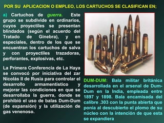 a) Cartuchos de guerra. Este
grupo se subdivide en ordinarios,
cuyos proyectiles se presentan
blindados (según el acuerdo del
Tratado de Ginebra), y en
especiales, dentro de los que se
encuentran los cartuchos de salva
y con proyectiles trazadoras,
perforantes, explosivas, etc.
La Primera Conferencia de La Haya
se convocó por iniciativa del zar
Nicolás II de Rusia para controlar el
desarrollo armamentístico y
mejorar las condiciones en que se
desarrollaba la guerra, donde se
prohibió el uso de balas Dum-Dum
(de expansión) y la utilización de
gas venenoso.
POR SU APLICACION O EMPLEO, LOS CARTUCHOS SE CLASIFICAN EN;
DUM-DUM: Bala militar británica
desarrollada en el arsenal de Dum-
Dum en la India, empleada entre
1897 y 1898. Bala encamisada del
calibre .303 con la punta abierta que
ponía al descubierto el plomo de su
núcleo con la intención de que esta
se expandiera
 