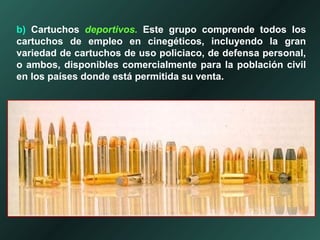 b) Cartuchos deportivos. Este grupo comprende todos los
cartuchos de empleo en cinegéticos, incluyendo la gran
variedad de cartuchos de uso policiaco, de defensa personal,
o ambos, disponibles comercialmente para la población civil
en los países donde está permitida su venta.
 