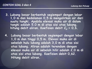 Lubang dan PeluapCONTOH SOAL 3 dan 4
3. Lubang besar berbentuk segiempat dengan lebar
1,0 m dan kedalaman 0,5 m mengalirkan air dari
suatu tangki. Apabila elevasi muka air di dalam
tangki adalah 5,0 m di atas sisi atas lubang,
hitung debit aliran. Koefisien debit Cd = 0,6.
4. Lubang besar berbentuk segiempat dengan lebar
1,0 m dan tinggi 0,5 m. Elevasi muka air di
sebelah hulu lubang adalah 3,0 m di atas sisi
atas lubang. Aliran adalah terendam dengan
elevasi muka air di sebelah hilir adalah 2,0 m di
atas sisi atas lubang. Koefisien debit 0,62.
Hitung debit aliran.
 