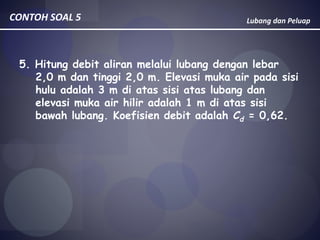 Lubang dan PeluapCONTOH SOAL 5
5. Hitung debit aliran melalui lubang dengan lebar
2,0 m dan tinggi 2,0 m. Elevasi muka air pada sisi
hulu adalah 3 m di atas sisi atas lubang dan
elevasi muka air hilir adalah 1 m di atas sisi
bawah lubang. Koefisien debit adalah Cd = 0,62.
 