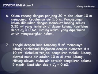 Lubang dan PeluapCONTOH SOAL 6 dan 7
6. Kolam renang dengan panjang 20 m dan lebar 10 m
mempunyai kedalaman air 1,5 m. Pengosongan
kolam dilakukan dengan membuat lubang seluas
0,25 m2 yang terletak di dasar kolam. Koefisien
debit Cd = 0,62. Hitung waktu yang diperlukan
untuk mengosongkan kolam.
7. Tangki dengan luas tampang 5 m2 mempunyai
lubang berbentuk lingkaran dengan diameter d =
10 cm. Sebelum terjadi pengaliran melalui lubang,
elevasi muka air adalah 10 m di atas lubang.
Hitung elevasi muka air setelah pengaliran selama
5 menit. Koefisien debit Cd = 0,62.
 
