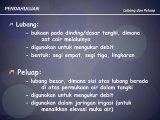 Lubang dan Peluap
Lubang:
- bukaan pada dinding/dasar tangki, dimana
zat cair melaluinya
- digunakan untuk mengukur debit
- bentuk: segi empat, segi tiga, lingkaran
PENDAHULUAN
Peluap:
- lubang besar, dimana sisi atas lubang berada
di atas permukaan air dalam tangki
- digunakan untuk mengukur debit
- digunakan dalam jaringan irigasi (untuk
menaikkan elevasi muka air)
 