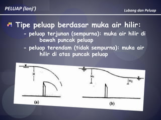 Lubang dan PeluapPELUAP (lanj’)
Tipe peluap berdasar muka air hilir:
- peluap terjunan (sempurna): muka air hilir di
bawah puncak peluap
- peluap terendam (tidak sempurna): muka air
hilir di atas puncak peluap
 