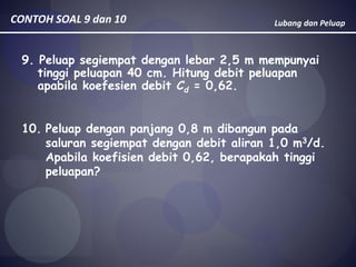 Lubang dan PeluapCONTOH SOAL 9 dan 10
9. Peluap segiempat dengan lebar 2,5 m mempunyai
tinggi peluapan 40 cm. Hitung debit peluapan
apabila koefesien debit Cd = 0,62.
10. Peluap dengan panjang 0,8 m dibangun pada
saluran segiempat dengan debit aliran 1,0 m3/d.
Apabila koefisien debit 0,62, berapakah tinggi
peluapan?
 