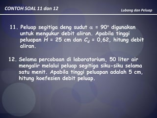 Lubang dan PeluapCONTOH SOAL 11 dan 12
11. Peluap segitiga deng sudut  = 90 digunakan
untuk mengukur debit aliran. Apabila tinggi
peluapan H = 25 cm dan Cd = 0,62, hitung debit
aliran.
12. Selama percobaan di laboratorium, 50 liter air
mengalir melalui peluap segitiga siku-siku selama
satu menit. Apabila tinggi peluapan adalah 5 cm,
hitung koefesien debit peluap.
 