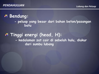 Lubang dan PeluapPENDAHULUAN
Bendung:
- peluap yang besar dari bahan beton/pasangan
batu
Tinggi energi (head, H):
- kedalaman zat cair di sebelah hulu, diukur
dari sumbu lubang
 