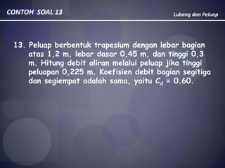 Lubang dan PeluapCONTOH SOAL 13
13. Peluap berbentuk trapesium dengan lebar bagian
atas 1,2 m, lebar dasar 0,45 m, dan tinggi 0,3
m. Hitung debit aliran melalui peluap jika tinggi
peluapan 0,225 m. Koefisien debit bagian segitiga
dan segiempat adalah sama, yaitu Cd = 0.60.
 