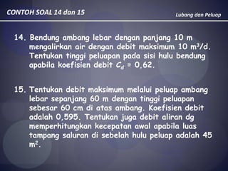 Lubang dan PeluapCONTOH SOAL 14 dan 15
14. Bendung ambang lebar dengan panjang 10 m
mengalirkan air dengan debit maksimum 10 m3/d.
Tentukan tinggi peluapan pada sisi hulu bendung
apabila koefisien debit Cd = 0,62.
15. Tentukan debit maksimum melalui peluap ambang
lebar sepanjang 60 m dengan tinggi peluapan
sebesar 60 cm di atas ambang. Koefisien debit
adalah 0,595. Tentukan juga debit aliran dg
memperhitungkan kecepatan awal apabila luas
tampang saluran di sebelah hulu peluap adalah 45
m2.
 