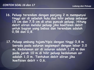 Lubang dan PeluapCONTOH SOAL 16 dan 17
16. Peluap terendam dengan panjang 2 m mempunyai
tinggi air di sebelah hulu dan hilir peluap sebesar
15 cm dan 7,5 cm di atas puncak peluap. Hitung
debit aliran melalui peluap jika koefisien debit
untuk bagian yang bebas dan terendam adalah
0,58 dan 0,8.
17. Peluap ambang tajam/tipis dengan tinggi 0,8 m
berada pada saluran segiempat dengan lebar 3,0
m. Kedalaman air di saluran adalah 1,25 m dan
pada jarak 10 m di hilir peluap kedalaman air
adalah 1,0 m. Tentukan debit aliran jika
koefisien debit = 0,6.
 