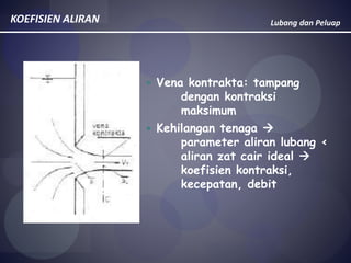 Lubang dan PeluapKOEFISIEN ALIRAN
 Vena kontrakta: tampang
dengan kontraksi
maksimum
 Kehilangan tenaga 
parameter aliran lubang <
aliran zat cair ideal 
koefisien kontraksi,
kecepatan, debit
 