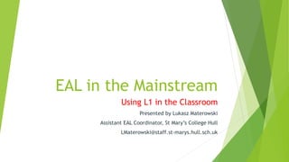 EAL in the Mainstream
Using L1 in the Classroom
Presented by Lukasz Materowski
Assistant EAL Coordinator, St Mary’s College Hull
LMaterowski@staff.st-marys.hull.sch.uk
 