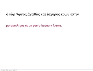ὁ γὰρ Ἄργος ἀγαθὸς καὶ ἰσχυρὸς κύων ἐστιν.
porque Argos es un perro bueno y fuerte.
miércoles 23 de febrero de 2011
 