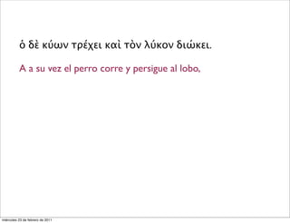 ὁ δὲ κύων τρέχει καὶ τὸν λύκον διώκει.
A a su vez el perro corre y persigue al lobo,
miércoles 23 de febrero de 2011
 