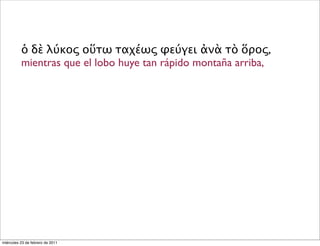 ὁ δὲ λύκος οὕτω ταχέως φεύγει ἀνὰ τὸ ὅρος,
mientras que el lobo huye tan rápido montaña arriba,
miércoles 23 de febrero de 2011
 