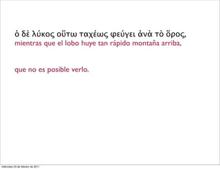 ὁ δὲ λύκος οὕτω ταχέως φεύγει ἀνὰ τὸ ὅρος,
mientras que el lobo huye tan rápido montaña arriba,
que no es posible verlo.
miércoles 23 de febrero de 2011
 