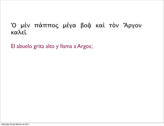 Ὁ μὲν πάππος μέγα βοᾷ καὶ τὸν Ἄργον
καλεῖ.
El abuelo grita alto y llama a Argos;
miércoles 23 de febrero de 2011
 