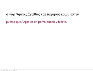 ὁ γὰρ Ἄργος ἀγαθὸς καὶ ἰσχυρὸς κύων ἐστιν.
puesto que Argos es un perro bueno y fuerte.
miércoles 23 de febrero de 2011
 