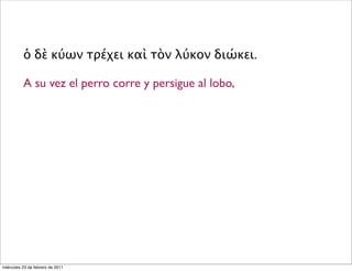 ὁ δὲ κύων τρέχει καὶ τὸν λύκον διώκει.
A su vez el perro corre y persigue al lobo,
miércoles 23 de febrero de 2011
 