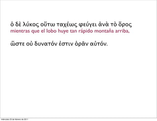 ὁ δὲ λύκος οὕτω ταχέως φεύγει ἀνὰ τὸ ὅρος
mientras que el lobo huye tan rápido montaña arriba,
ὥστε οὐ δυνατόν ἐστιν ὁρᾶν αὐτόν.
miércoles 23 de febrero de 2011
 