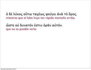 ὁ δὲ λύκος οὕτω ταχέως φεύγει ἀνὰ τὸ ὅρος
mientras que el lobo huye tan rápido montaña arriba,
ὥστε οὐ δυνατόν ἐστιν ὁρᾶν αὐτόν.
que no es posible verlo.
miércoles 23 de febrero de 2011
 